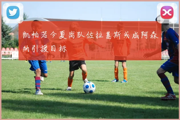 凯帕若今夏离队佐拉基斯或成阿森纳引援目标