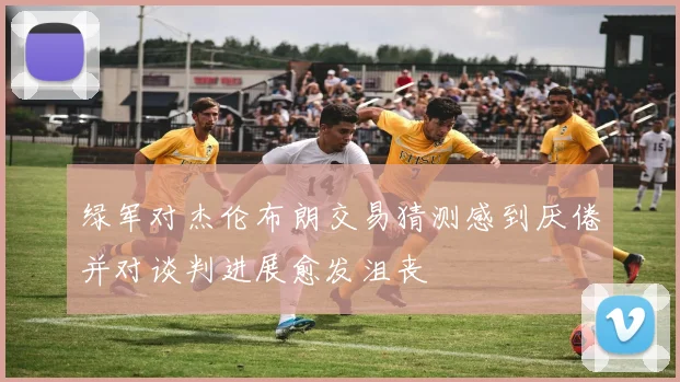 绿军对杰伦布朗交易猜测感到厌倦并对谈判进展愈发沮丧