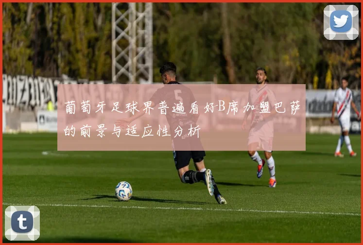 葡萄牙足球界普遍看好B席加盟巴萨的前景与适应性分析