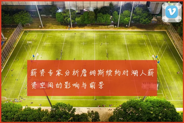 薪资专家分析詹姆斯续约对湖人薪资空间的影响与前景