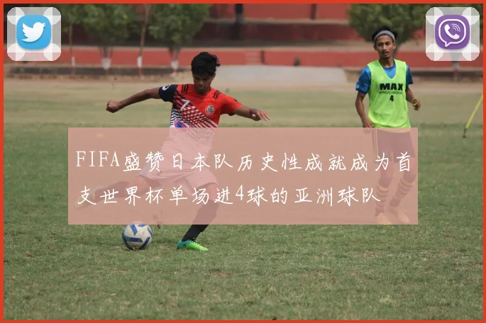 FIFA盛赞日本队历史性成就成为首支世界杯单场进4球的亚洲球队