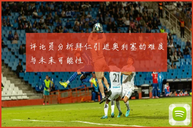 评论员分析拜仁引进奥利塞的难度与未来可能性