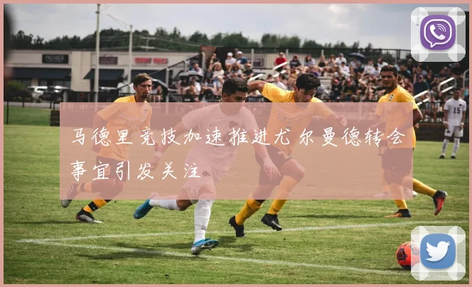 马德里竞技加速推进尤尔曼德转会事宜引发关注