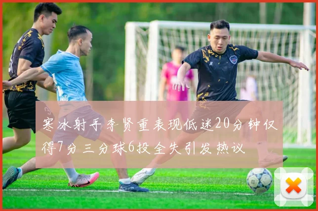 寒冰射手李贤重表现低迷20分钟仅得7分三分球6投全失引发热议
