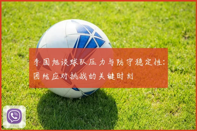 李国旭谈球队压力与防守稳定性：团结应对挑战的关键时刻
