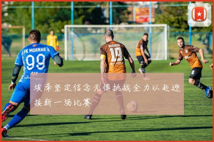 埃泽坚定信念无惧挑战全力以赴迎接新一场比赛