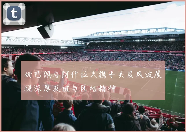 姆巴佩与阿什拉夫携手共度风波展现深厚友谊与团结精神