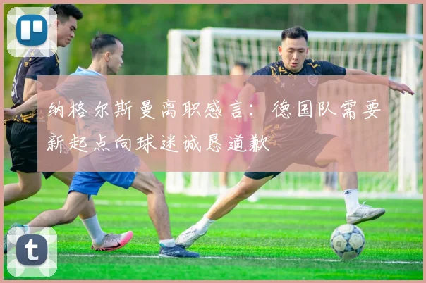 纳格尔斯曼离职感言：德国队需要新起点向球迷诚恳道歉