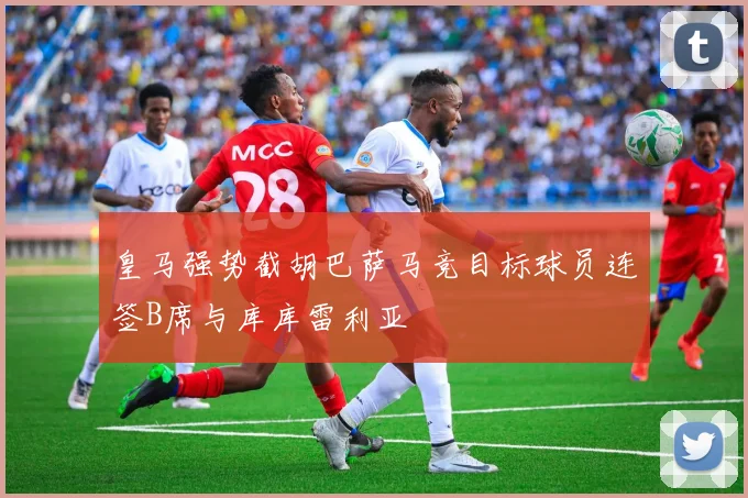 皇马强势截胡巴萨马竞目标球员连签B席与库库雷利亚