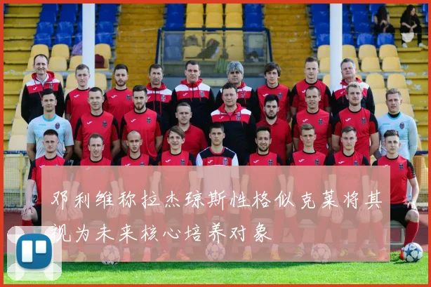 邓利维称拉杰琼斯性格似克莱将其视为未来核心培养对象