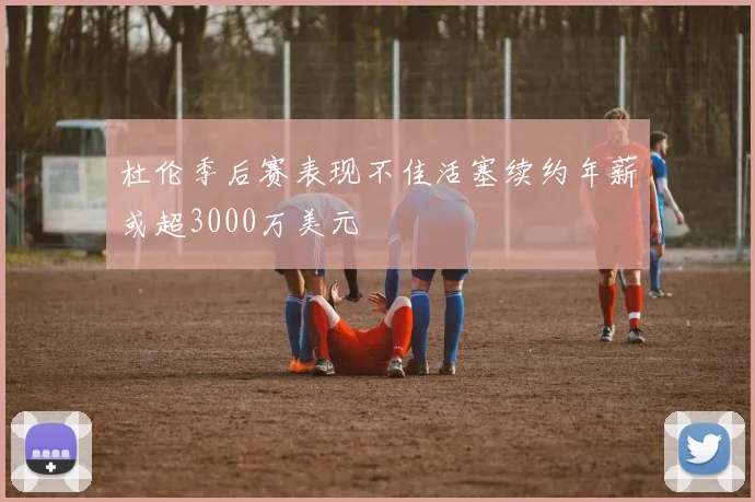 杜伦季后赛表现不佳活塞续约年薪或超3000万美元