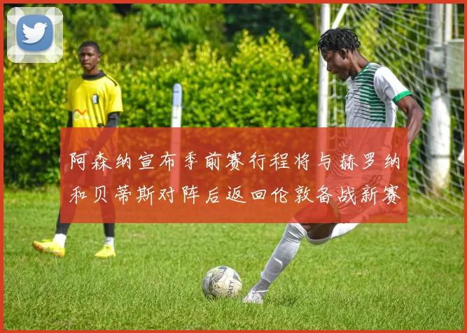阿森纳宣布季前赛行程将与赫罗纳和贝蒂斯对阵后返回伦敦备战新赛季